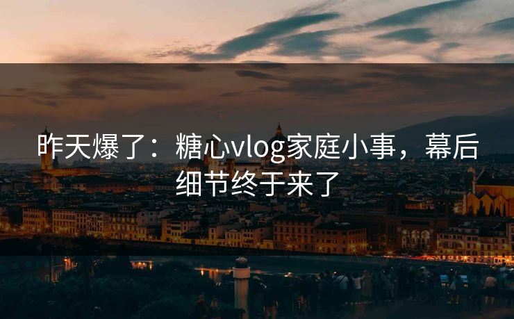 昨天爆了：糖心vlog家庭小事，幕后细节终于来了