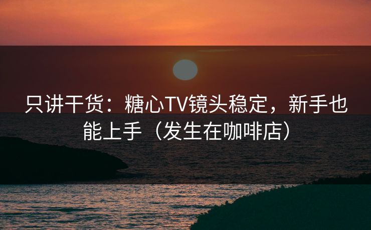 只讲干货：糖心TV镜头稳定，新手也能上手（发生在咖啡店）