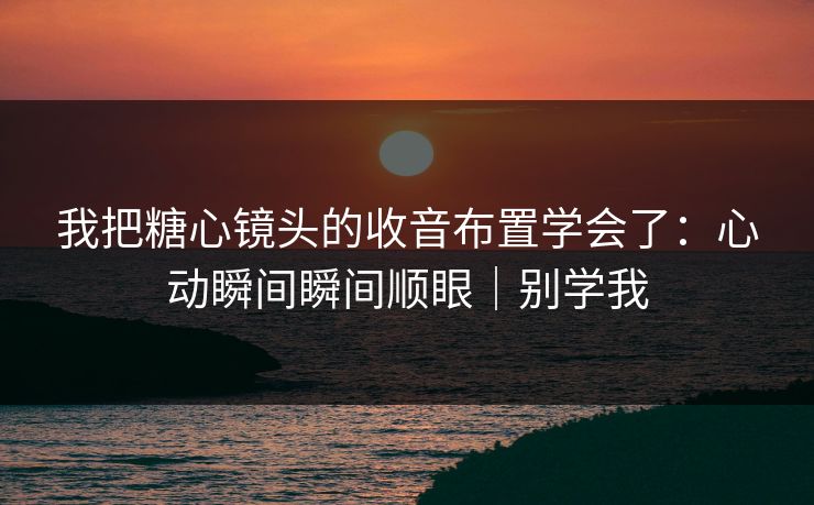 我把糖心镜头的收音布置学会了：心动瞬间瞬间顺眼｜别学我