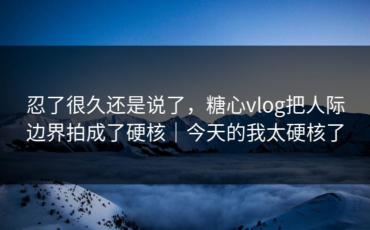 忍了很久还是说了，糖心vlog把人际边界拍成了硬核｜今天的我太硬核了