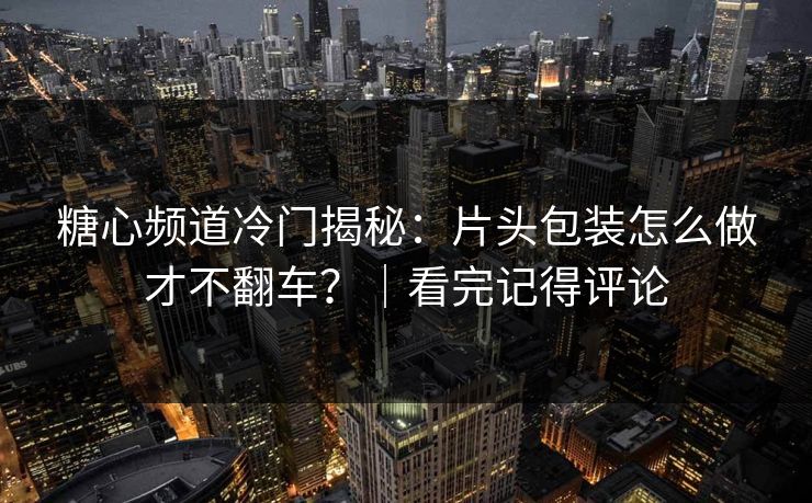 糖心频道冷门揭秘：片头包装怎么做才不翻车？｜看完记得评论