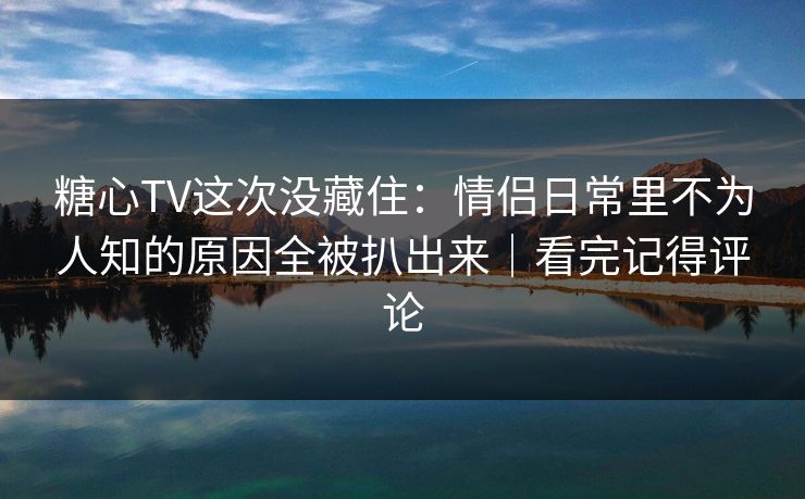 糖心TV这次没藏住：情侣日常里不为人知的原因全被扒出来｜看完记得评论