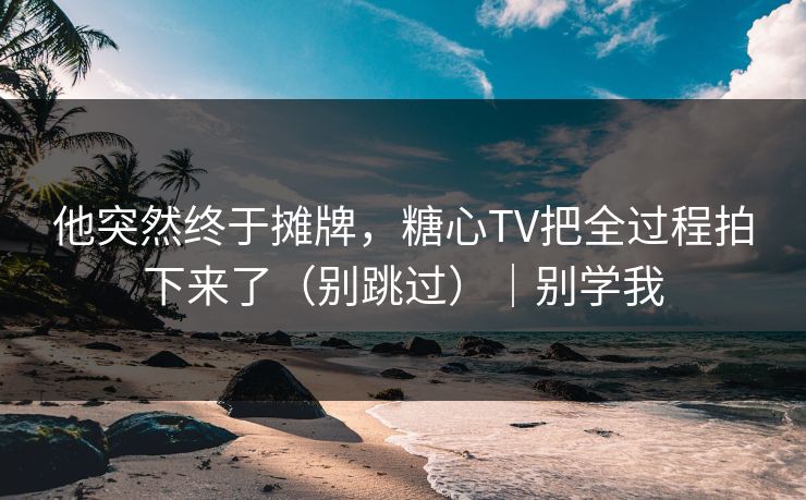 他突然终于摊牌，糖心TV把全过程拍下来了（别跳过）｜别学我