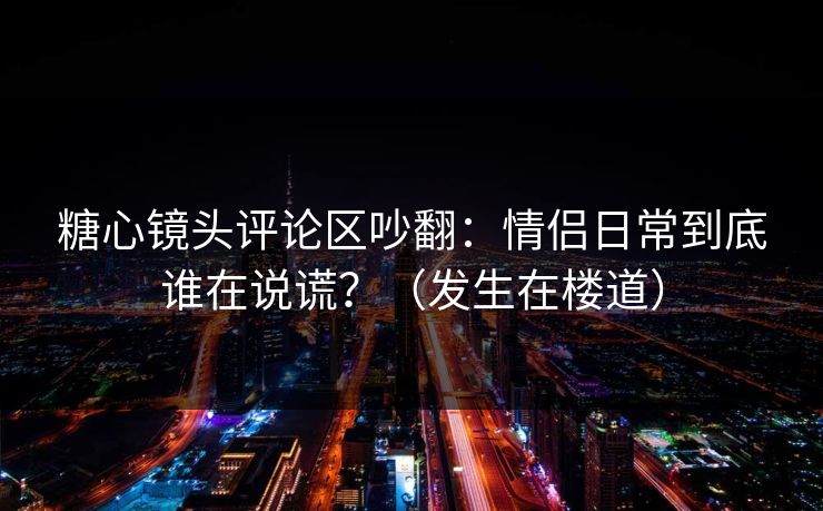 糖心镜头评论区吵翻：情侣日常到底谁在说谎？（发生在楼道）