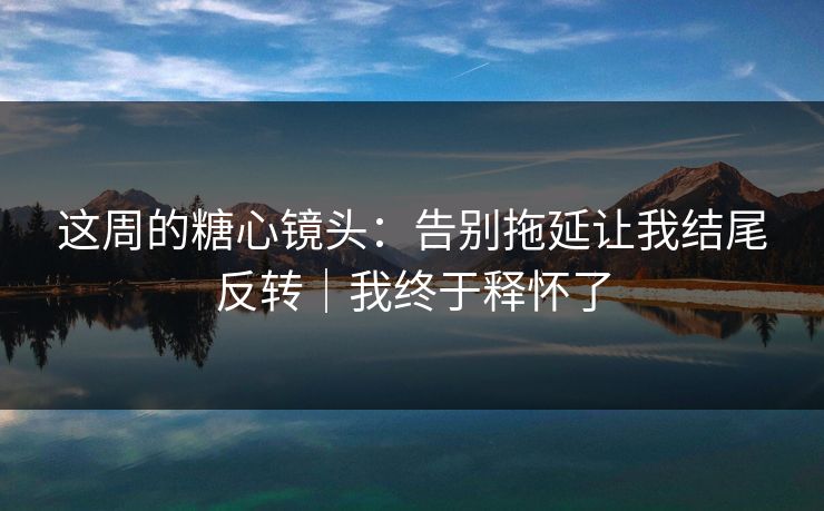 这周的糖心镜头：告别拖延让我结尾反转｜我终于释怀了