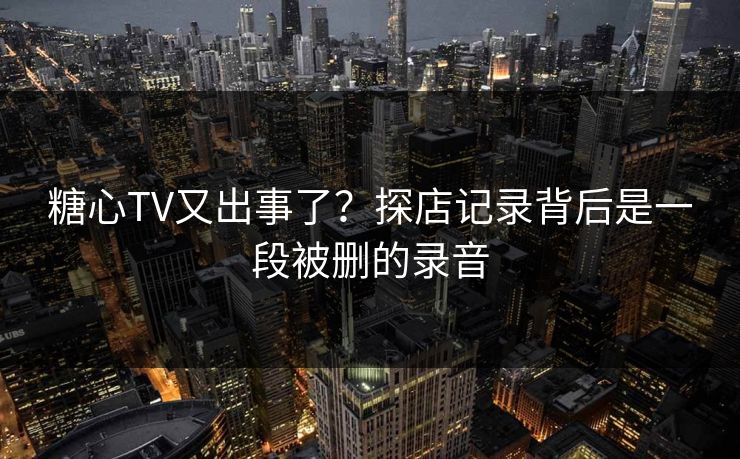 糖心TV又出事了？探店记录背后是一段被删的录音
