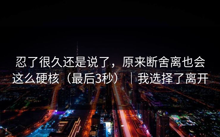 忍了很久还是说了，原来断舍离也会这么硬核（最后3秒）｜我选择了离开