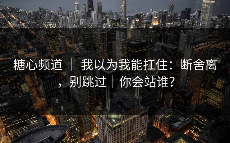 糖心频道 ｜ 我以为我能扛住：断舍离，别跳过｜你会站谁？