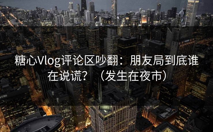 糖心Vlog评论区吵翻:朋友局到底谁在说谎?(发生在夜市) 糖心Vlog评论区吵翻:朋友局到底谁在说谎?(发生在夜市)