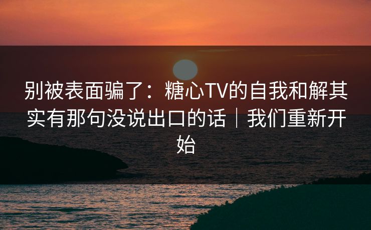 别被表面骗了：糖心TV的自我和解其实有那句没说出口的话｜我们重新开始