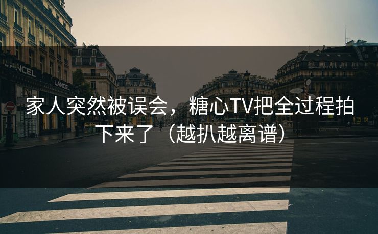 家人突然被误会，糖心TV把全过程拍下来了（越扒越离谱）