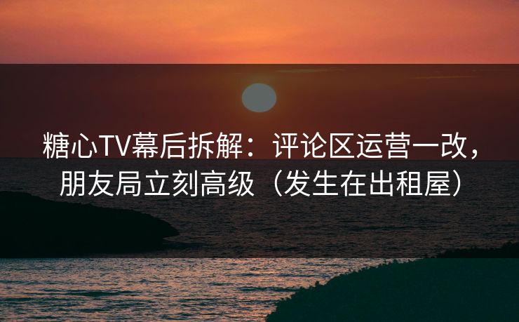 糖心TV幕后拆解：评论区运营一改，朋友局立刻高级（发生在出租屋）