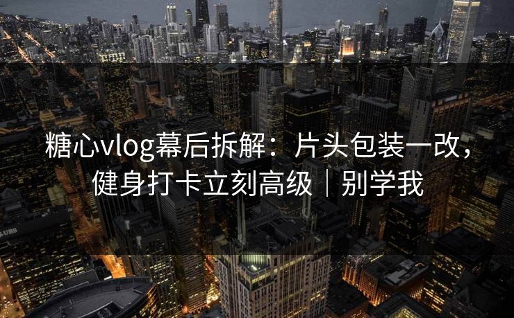 糖心vlog幕后拆解：片头包装一改，健身打卡立刻高级｜别学我