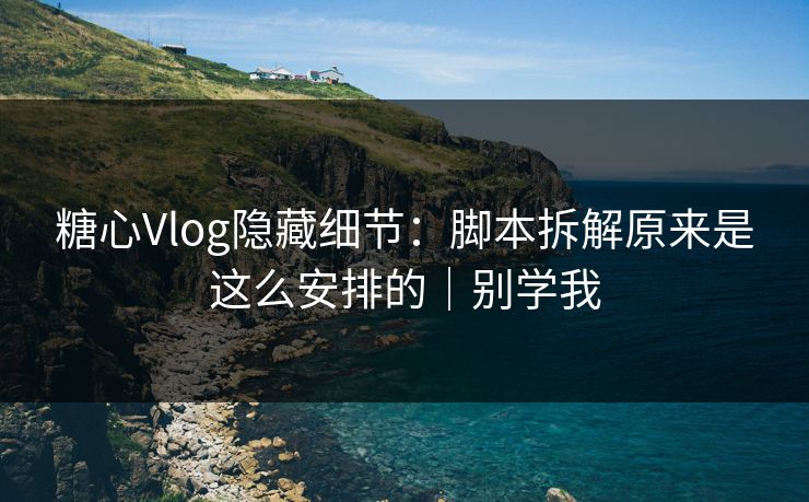 糖心Vlog隐藏细节：脚本拆解原来是这么安排的｜别学我