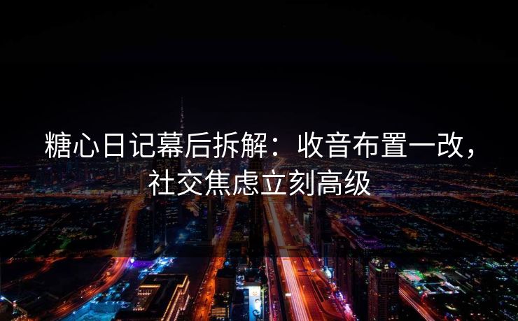糖心日记幕后拆解：收音布置一改，社交焦虑立刻高级