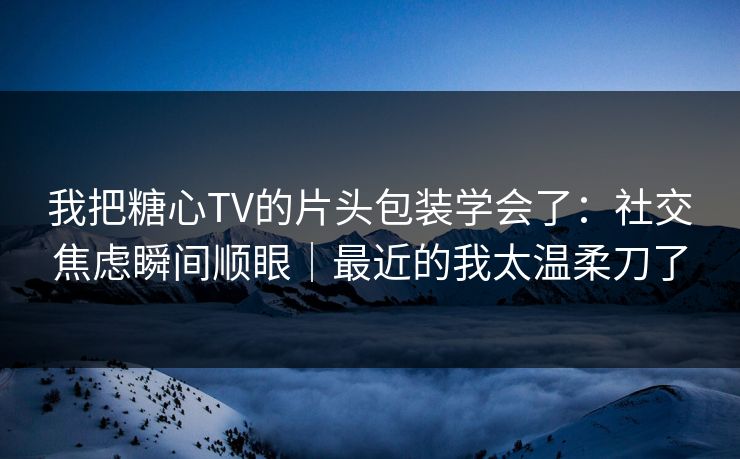 我把糖心TV的片头包装学会了：社交焦虑瞬间顺眼｜最近的我太温柔刀了