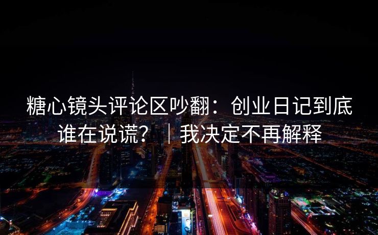 糖心镜头评论区吵翻：创业日记到底谁在说谎？｜我决定不再解释