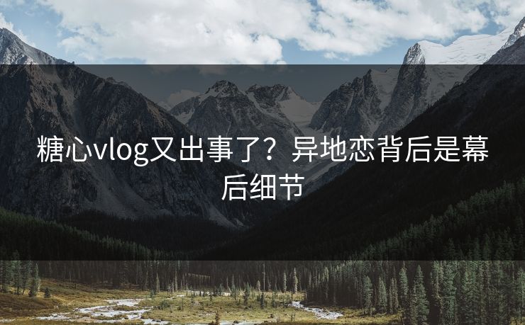 糖心vlog又出事了？异地恋背后是幕后细节