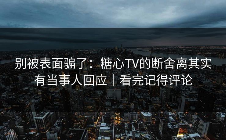 别被表面骗了：糖心TV的断舍离其实有当事人回应｜看完记得评论