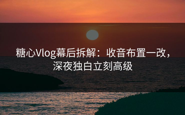 糖心Vlog幕后拆解：收音布置一改，深夜独白立刻高级