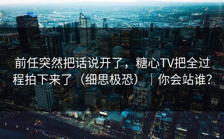 前任突然把话说开了，糖心TV把全过程拍下来了（细思极恐）｜你会站谁？