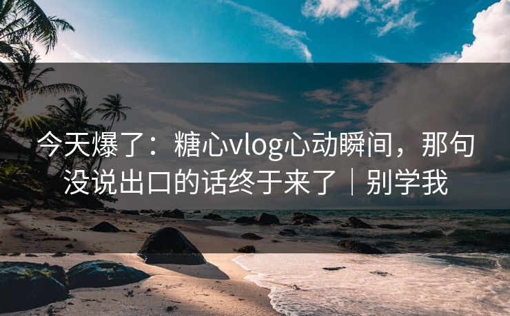 今天爆了：糖心vlog心动瞬间，那句没说出口的话终于来了｜别学我