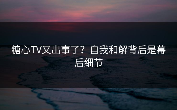 糖心TV又出事了？自我和解背后是幕后细节