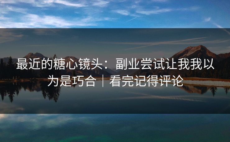 最近的糖心镜头：副业尝试让我我以为是巧合｜看完记得评论