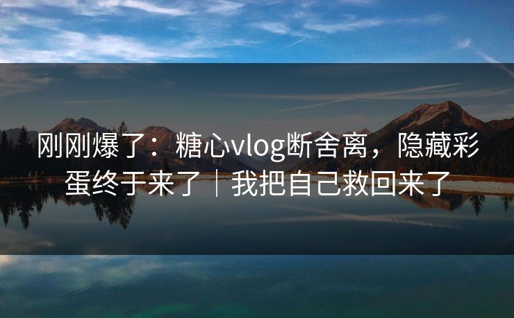 刚刚爆了：糖心vlog断舍离，隐藏彩蛋终于来了｜我把自己救回来了