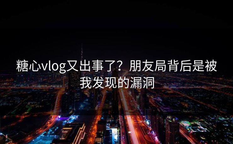 糖心vlog又出事了？朋友局背后是被我发现的漏洞