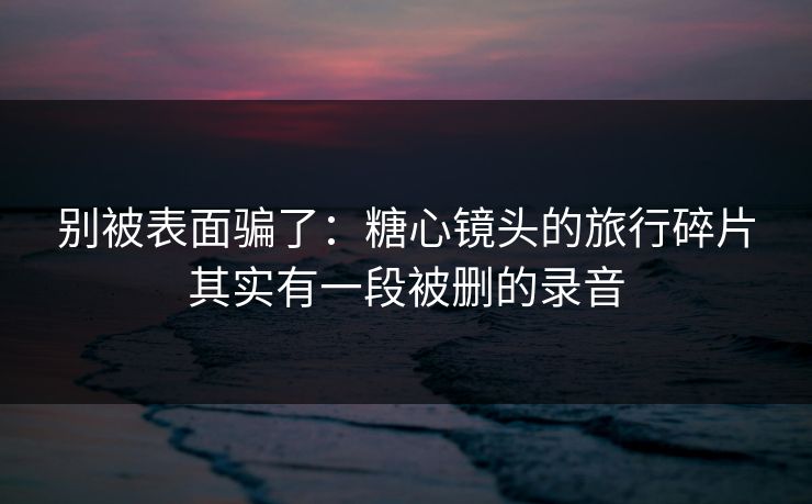 别被表面骗了：糖心镜头的旅行碎片其实有一段被删的录音