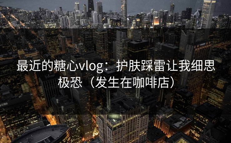 最近的糖心vlog：护肤踩雷让我细思极恐（发生在咖啡店）