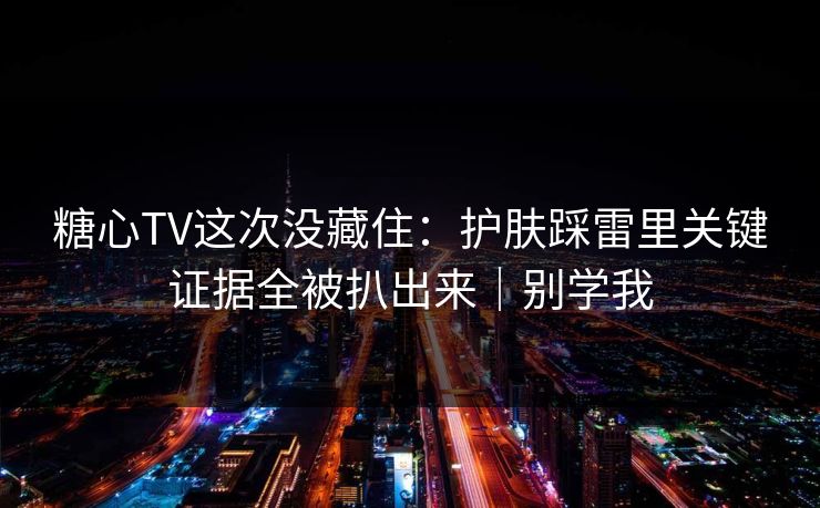 糖心TV这次没藏住：护肤踩雷里关键证据全被扒出来｜别学我