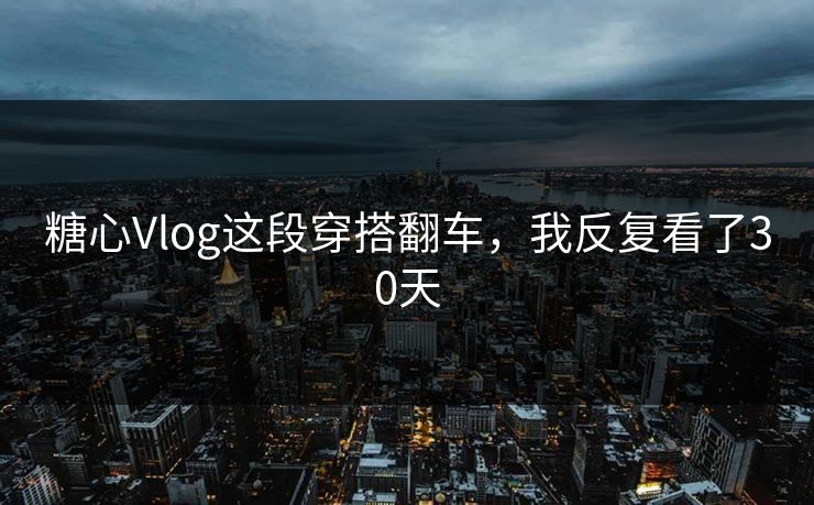 糖心Vlog这段穿搭翻车，我反复看了30天