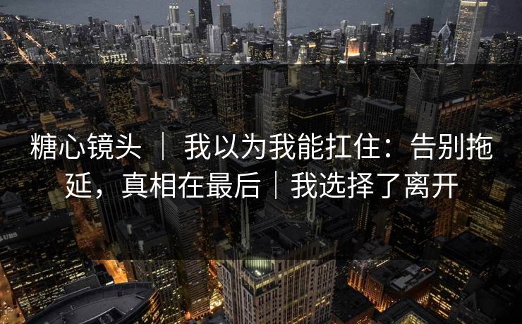糖心镜头 ｜ 我以为我能扛住：告别拖延，真相在最后｜我选择了离开