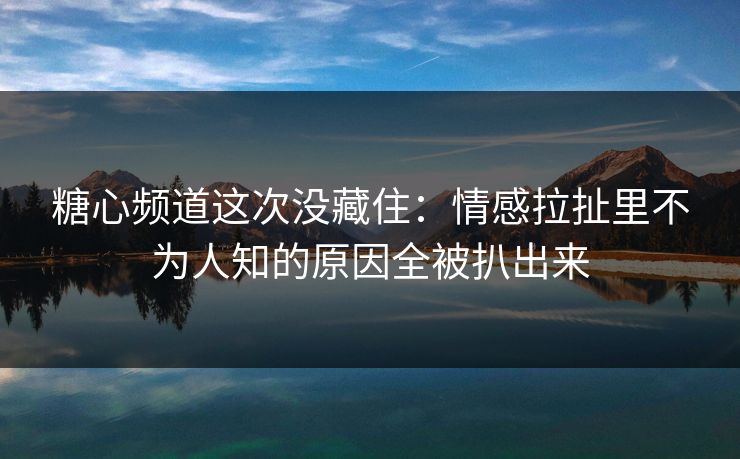 糖心频道这次没藏住：情感拉扯里不为人知的原因全被扒出来