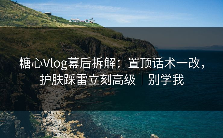 糖心Vlog幕后拆解：置顶话术一改，护肤踩雷立刻高级｜别学我