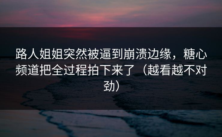 路人姐姐突然被逼到崩溃边缘，糖心频道把全过程拍下来了（越看越不对劲）