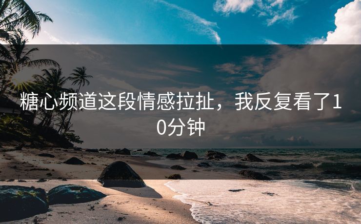 糖心频道这段情感拉扯，我反复看了10分钟