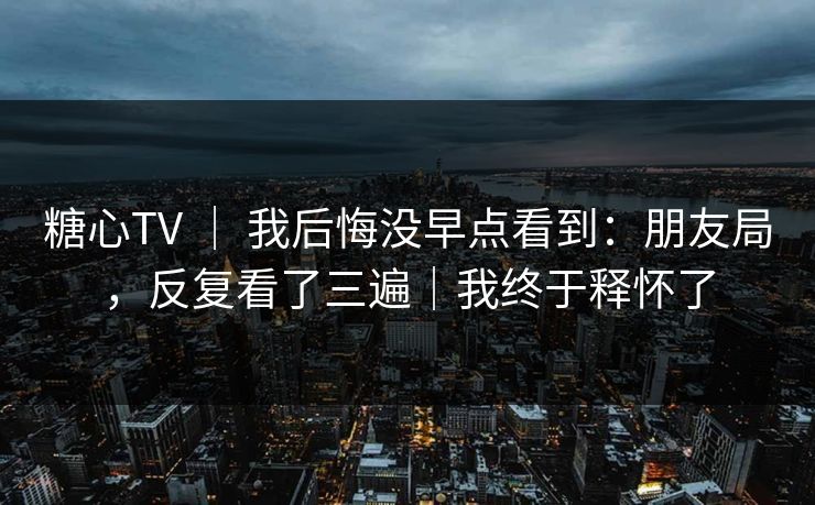 糖心TV ｜ 我后悔没早点看到：朋友局，反复看了三遍｜我终于释怀了