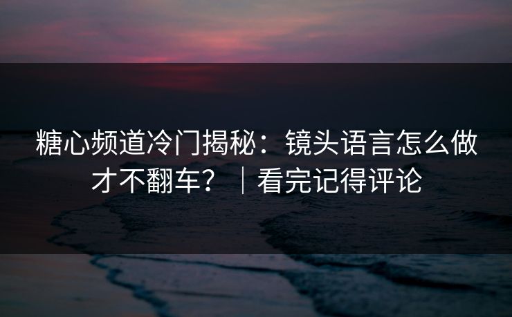 糖心频道冷门揭秘：镜头语言怎么做才不翻车？｜看完记得评论