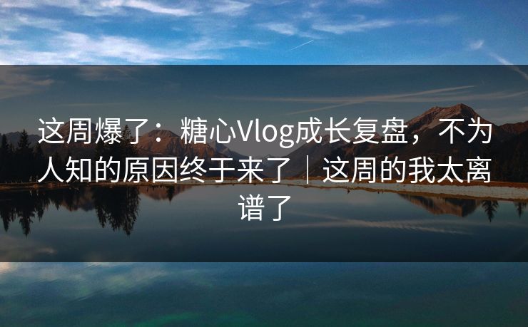 这周爆了：糖心Vlog成长复盘，不为人知的原因终于来了｜这周的我太离谱了