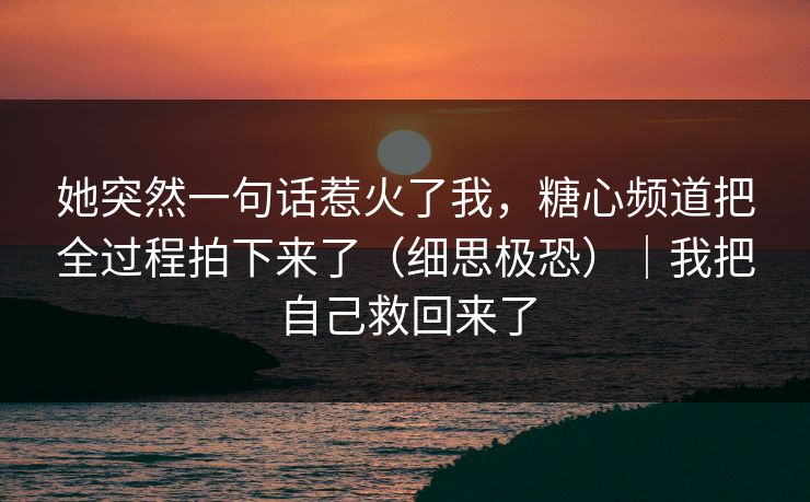 她突然一句话惹火了我，糖心频道把全过程拍下来了（细思极恐）｜我把自己救回来了