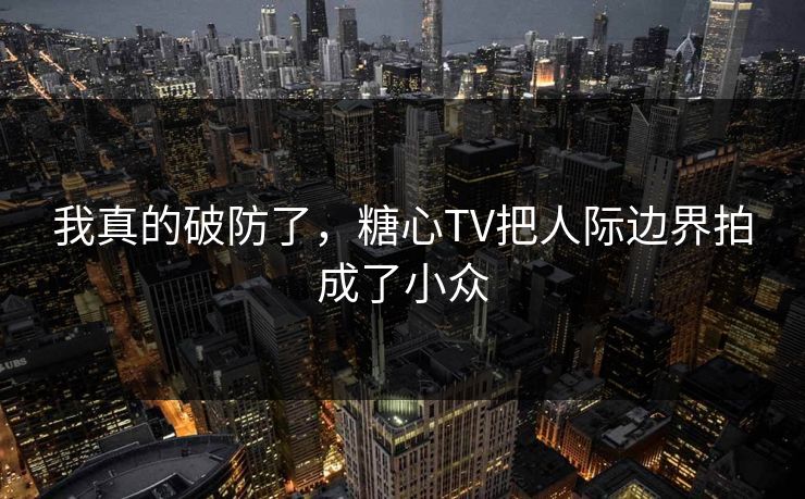 我真的破防了，糖心TV把人际边界拍成了小众