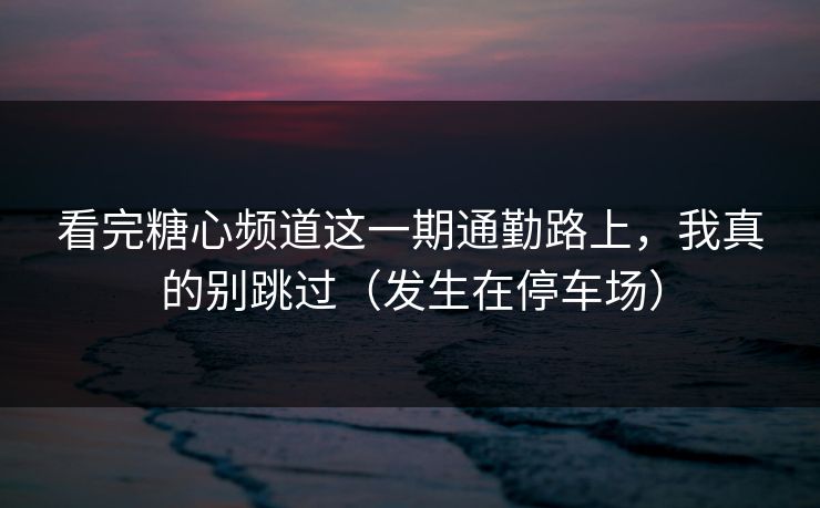 看完糖心频道这一期通勤路上，我真的别跳过（发生在停车场）