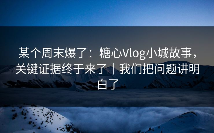 某个周末爆了：糖心Vlog小城故事，关键证据终于来了｜我们把问题讲明白了