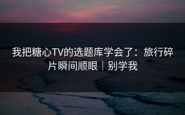我把糖心TV的选题库学会了：旅行碎片瞬间顺眼｜别学我