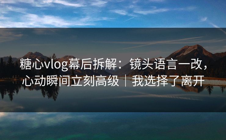 糖心vlog幕后拆解：镜头语言一改，心动瞬间立刻高级｜我选择了离开