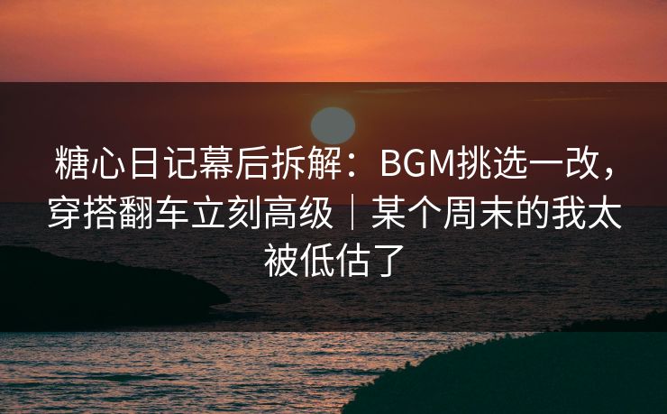 糖心日记幕后拆解：BGM挑选一改，穿搭翻车立刻高级｜某个周末的我太被低估了