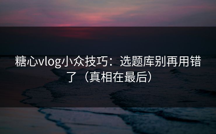 糖心vlog小众技巧：选题库别再用错了（真相在最后）